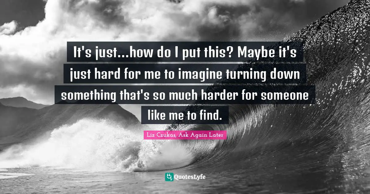It's just...how do I put this? Maybe it's just hard for me to imagine turning down something that's so much harder for someone like me to find.