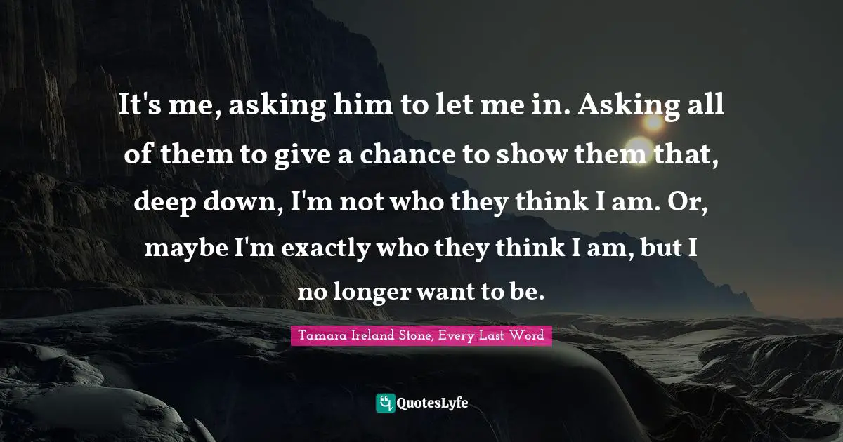 It's me, asking him to let me in. Asking all of them to give a chance to show them that, deep down, I'm not who they think I am. Or, maybe I'm exactly who they think I am, but I no longer want to be.