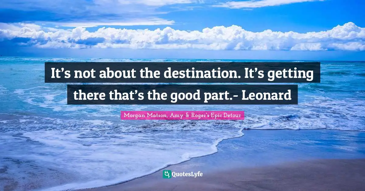 It’s not about the destination. It’s getting there that’s the good part.- Leonard
