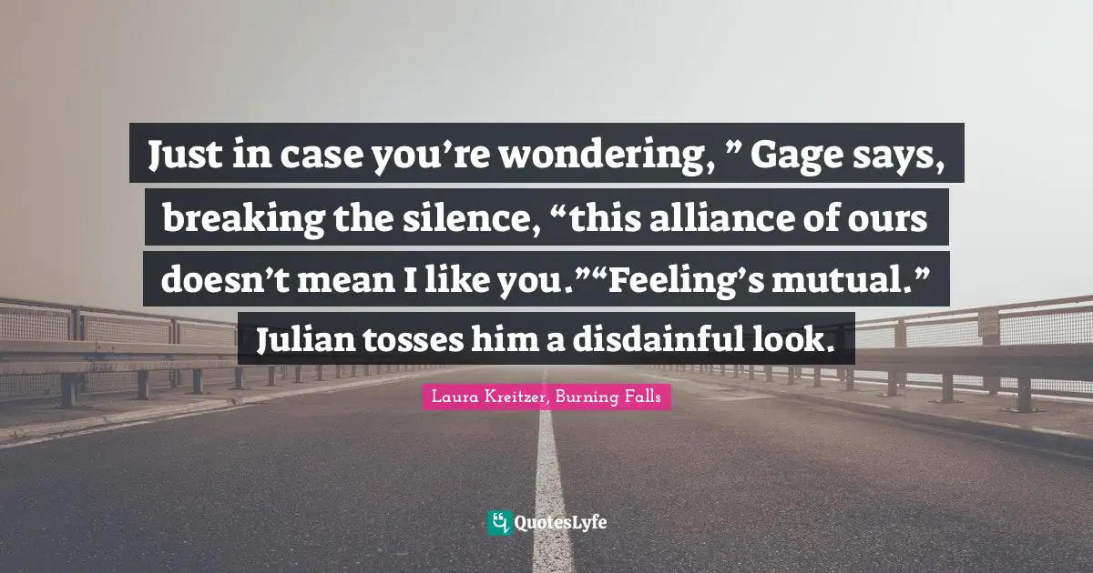 Just in case you’re wondering, ” Gage says, breaking the silence, “this alliance of ours doesn’t mean I like you.”“Feeling’s mutual.” Julian tosses him a disdainful look.