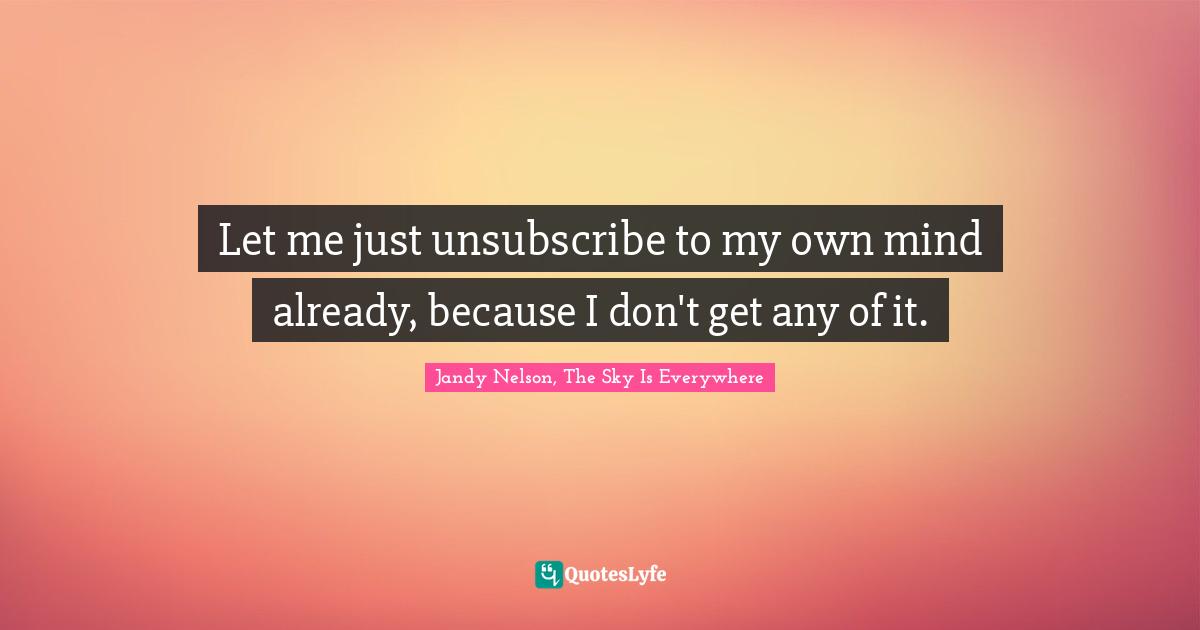 Let me just unsubscribe to my own mind already, because I don't get any of it.