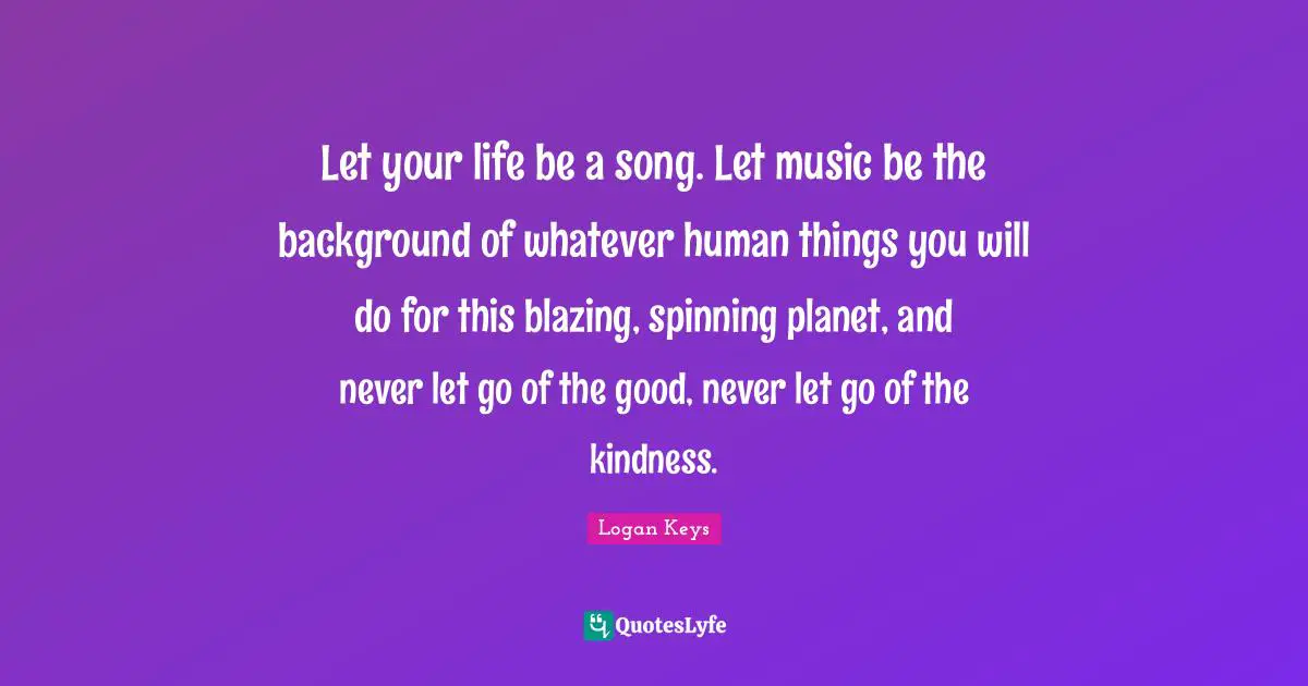 Let your life be a song. Let music be the background of whatever human things you will do for this blazing, spinning planet, and never let go of the good, never let go of the kindness.