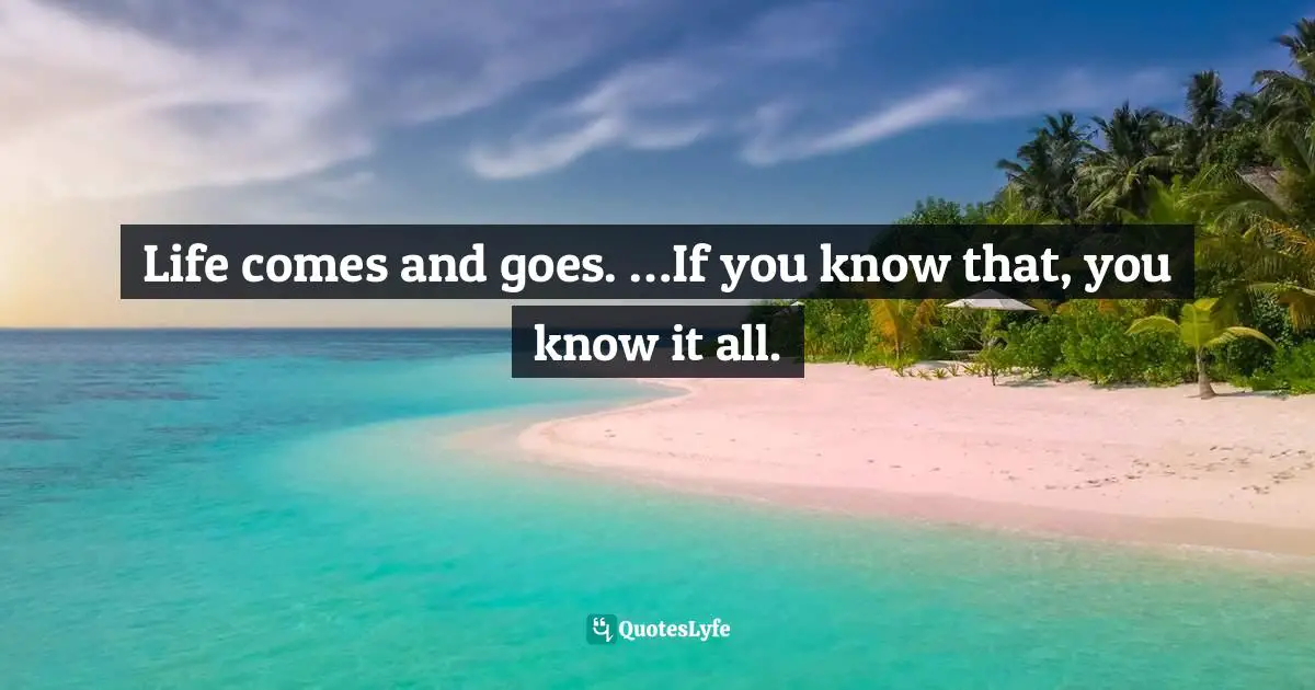 Life comes and goes. …If you know that, you know it all.