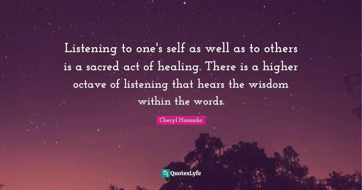 Listening to one's self as well as to others is a sacred act of healing. There is a higher octave of listening that hears the wisdom within the words.