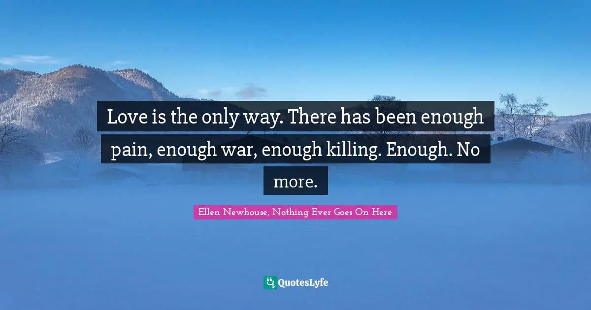 Love is the only way. There has been enough pain, enough war, enough killing. Enough. No more.