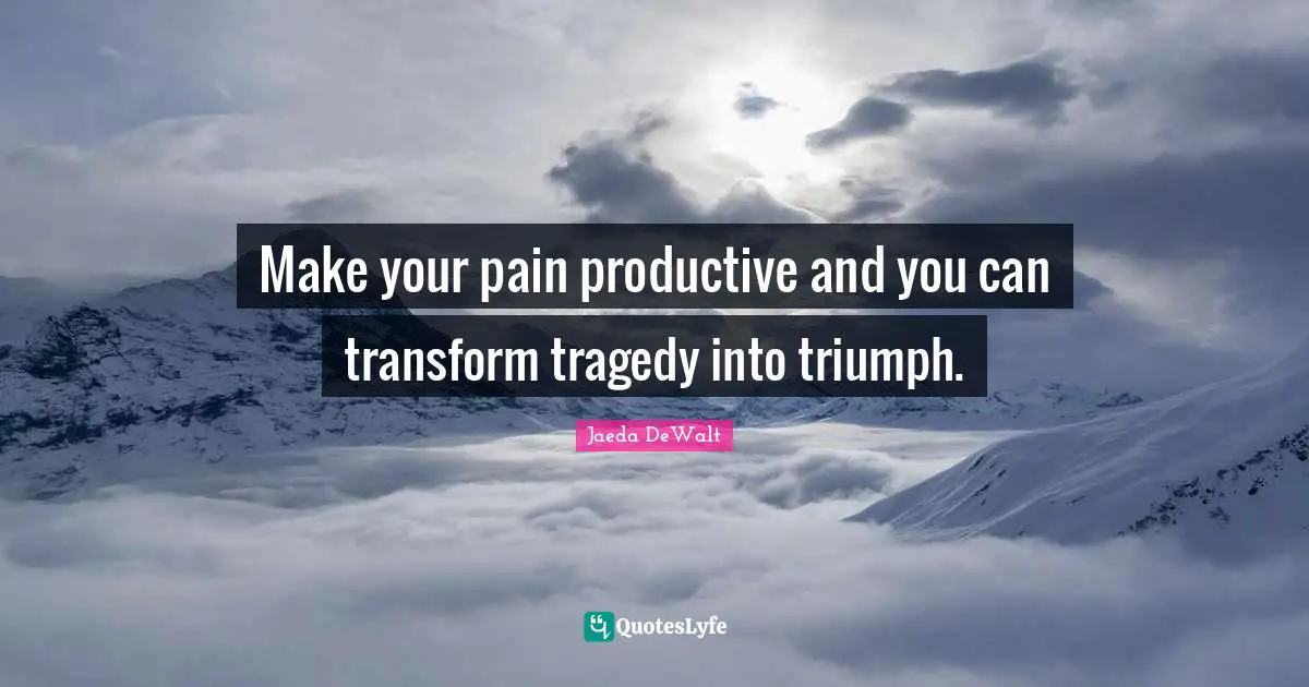 Make your pain productive and you can transform tragedy into triumph.
