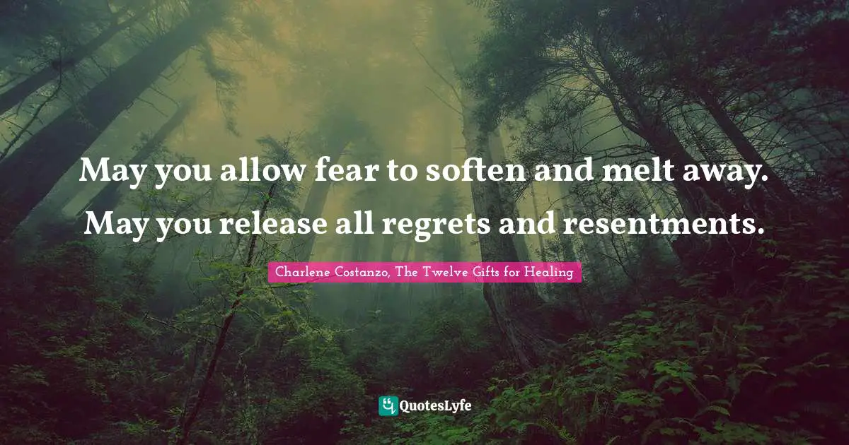 May you allow fear to soften and melt away. May you release all regrets and resentments.
