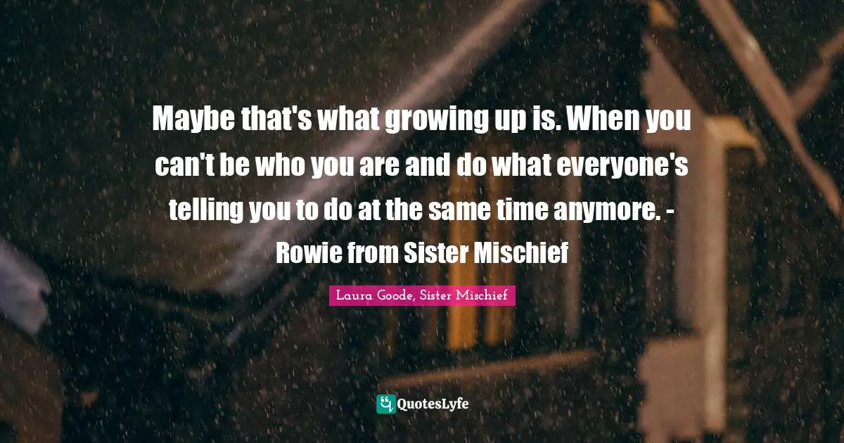 Maybe that's what growing up is. When you can't be who you are and do what everyone's telling you to do at the same time anymore. - Rowie from Sister Mischief