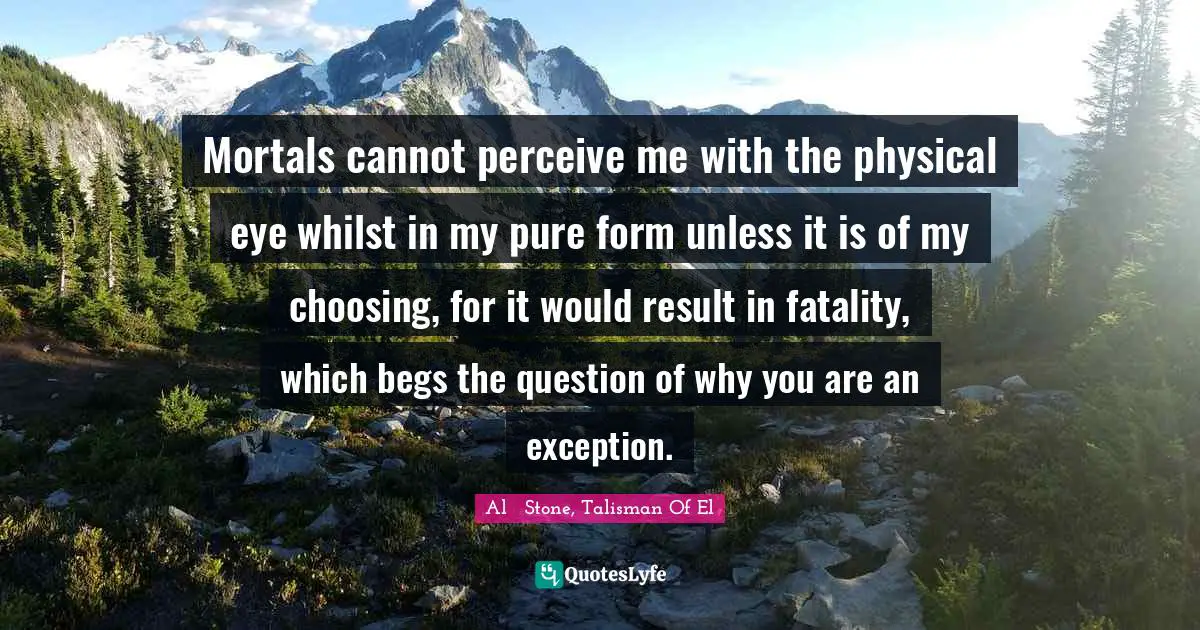 Fantasy Fiction Quotes: "Mortals cannot perceive me with the physical eye whilst in my pure form unless it is of my choosing, for it would result in fatality, which begs the question of why you are an exception."