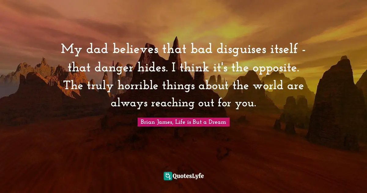 My dad believes that bad disguises itself - that danger hides. I think it's the opposite. The truly horrible things about the world are always reaching out for you.