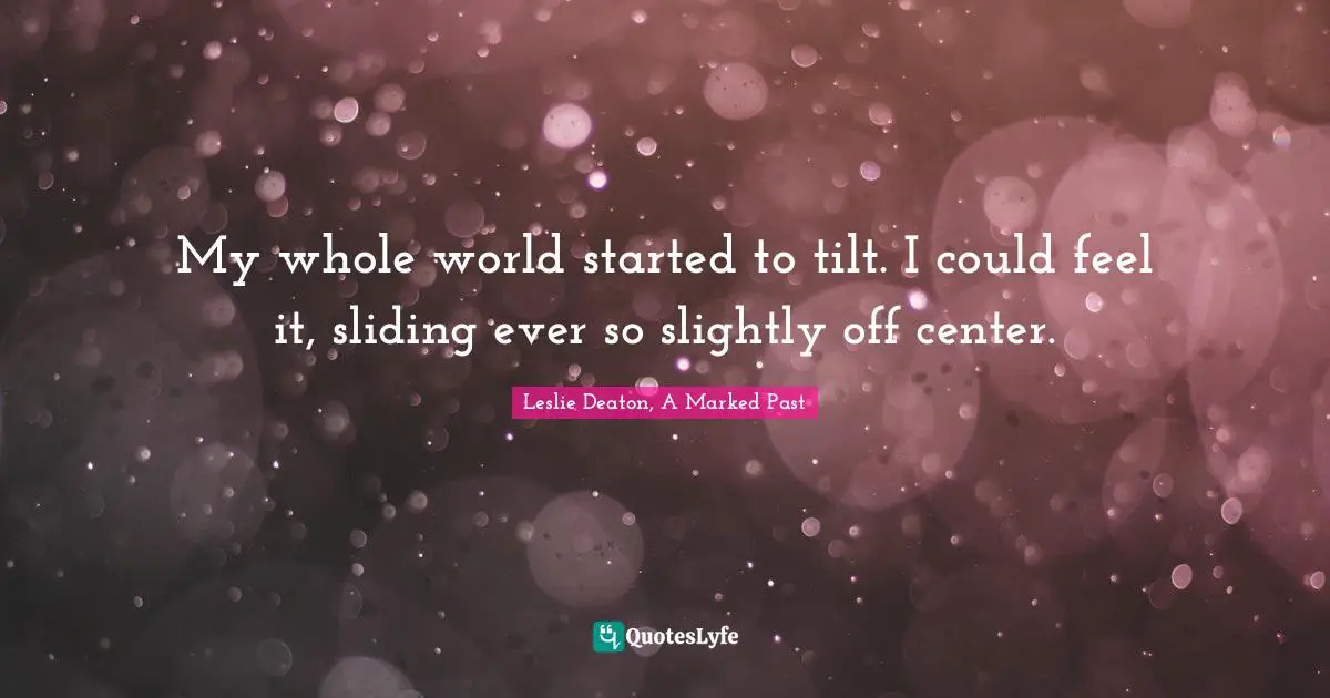 My whole world started to tilt. I could feel it, sliding ever so slightly off center.