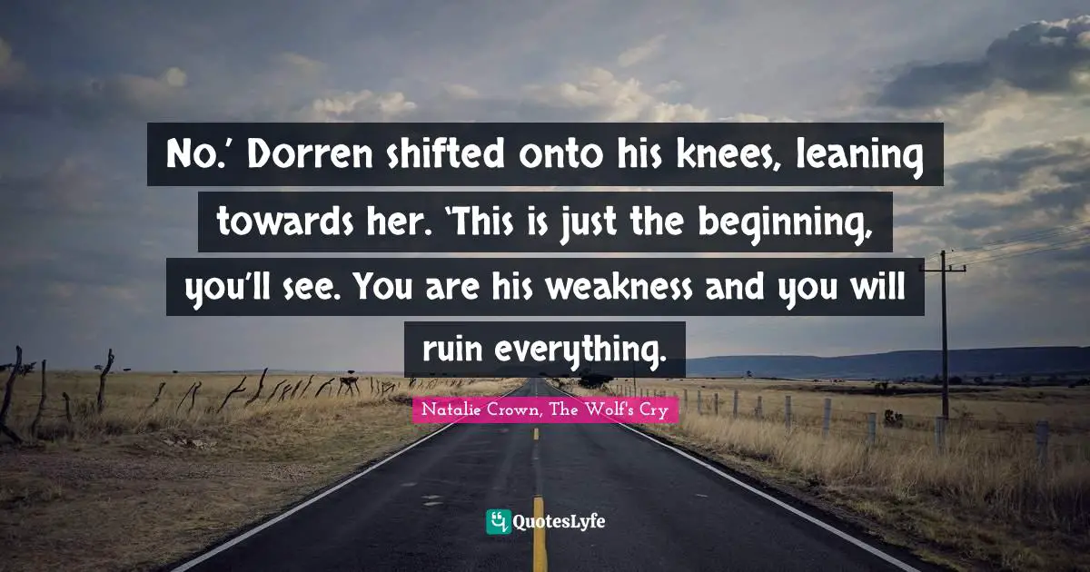 Fantasy Fiction Quotes: "No.’ Dorren shifted onto his knees, leaning towards her. ‘This is just the beginning, you’ll see. You are his weakness and you will ruin everything."