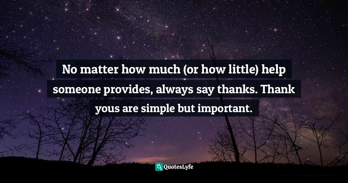 No matter how much (or how little) help someone provides, always say thanks. Thank yous are simple but important.