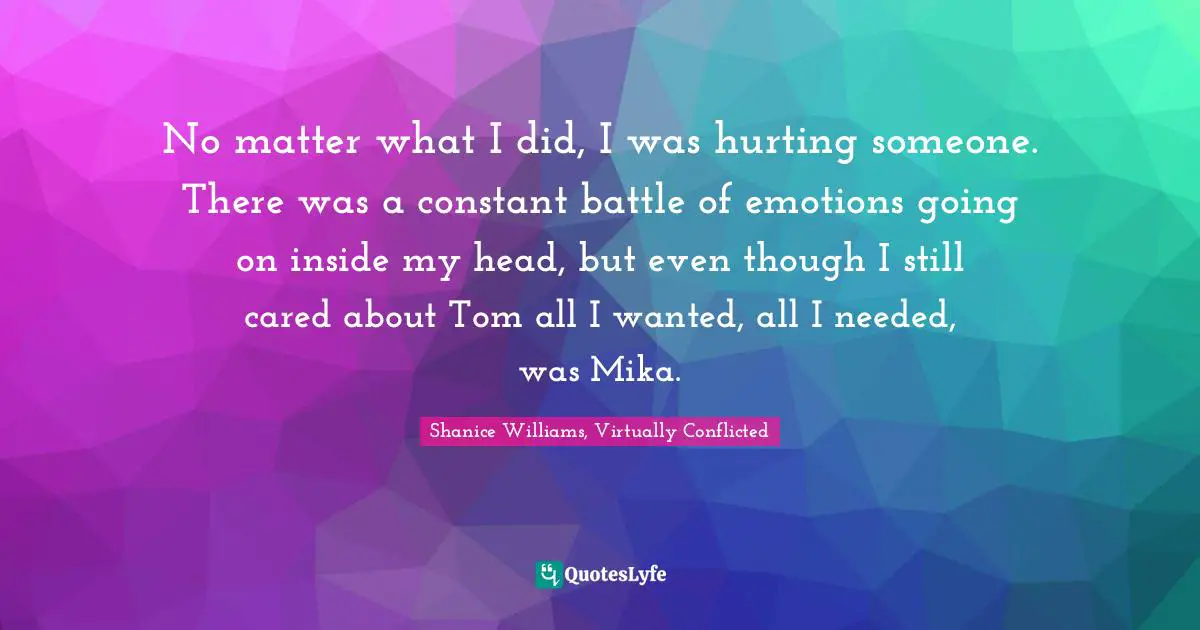 No matter what I did, I was hurting someone. There was a constant battle of emotions going on inside my head, but even though I still cared about Tom all I wanted, all I needed, was Mika.