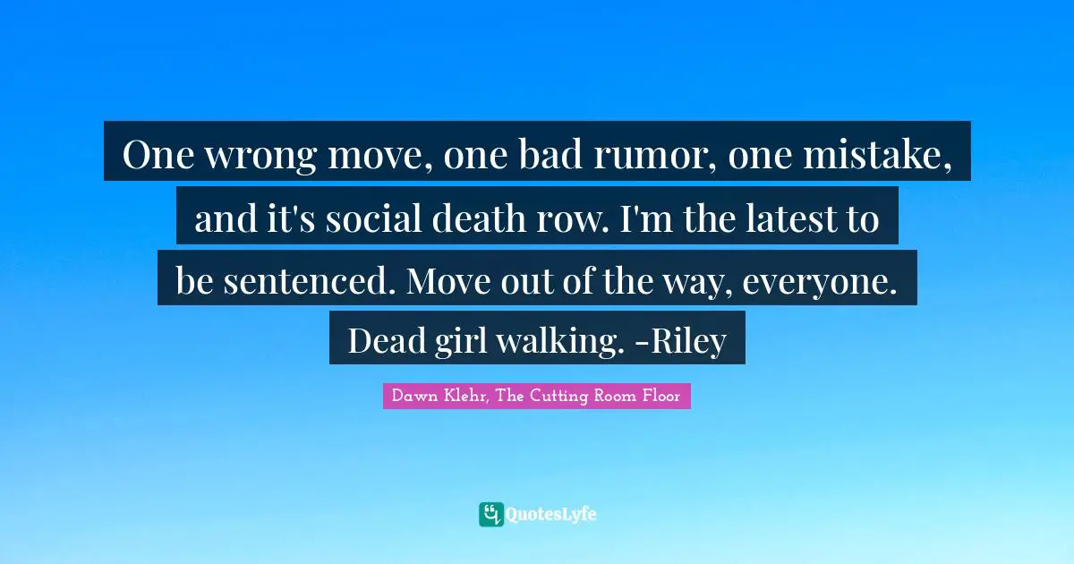 One wrong move, one bad rumor, one mistake, and it's social death row. I'm the latest to be sentenced. Move out of the way, everyone. Dead girl walking. -Riley