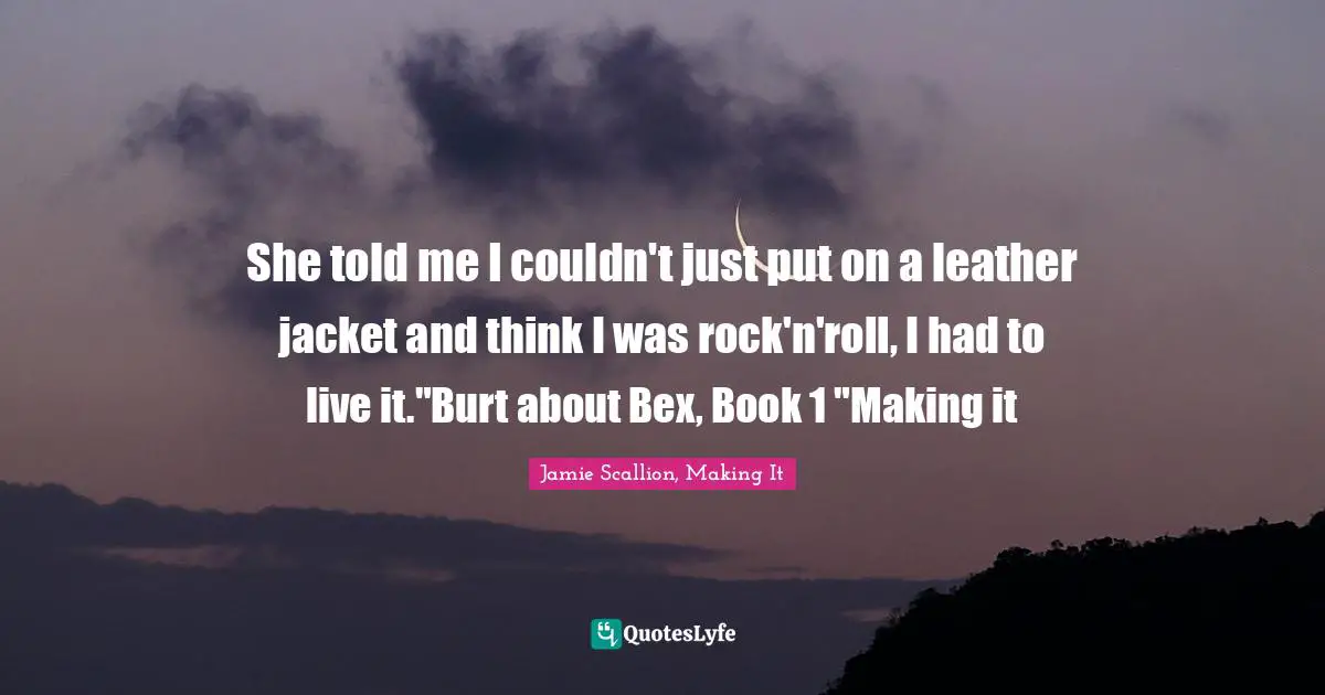 She told me I couldn't just put on a leather jacket and think I was rock'n'roll, I had to live it."Burt about Bex, Book 1 "Making it