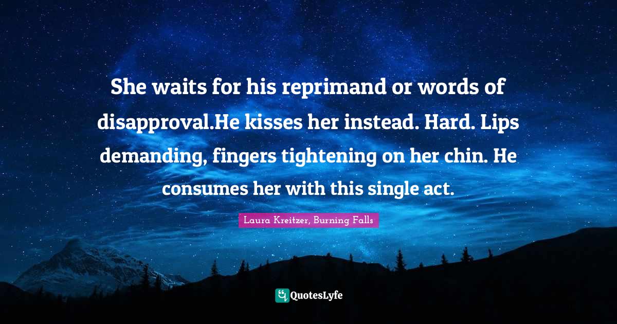 She waits for his reprimand or words of disapproval.He kisses her instead. Hard. Lips demanding, fingers tightening on her chin. He consumes her with this single act.