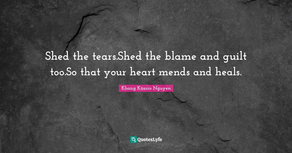 Shed the tears.Shed the blame and guilt too.So that your heart mends and heals.