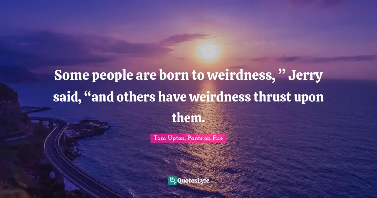 Some people are born to weirdness, ” Jerry said, “and others have weirdness thrust upon them.