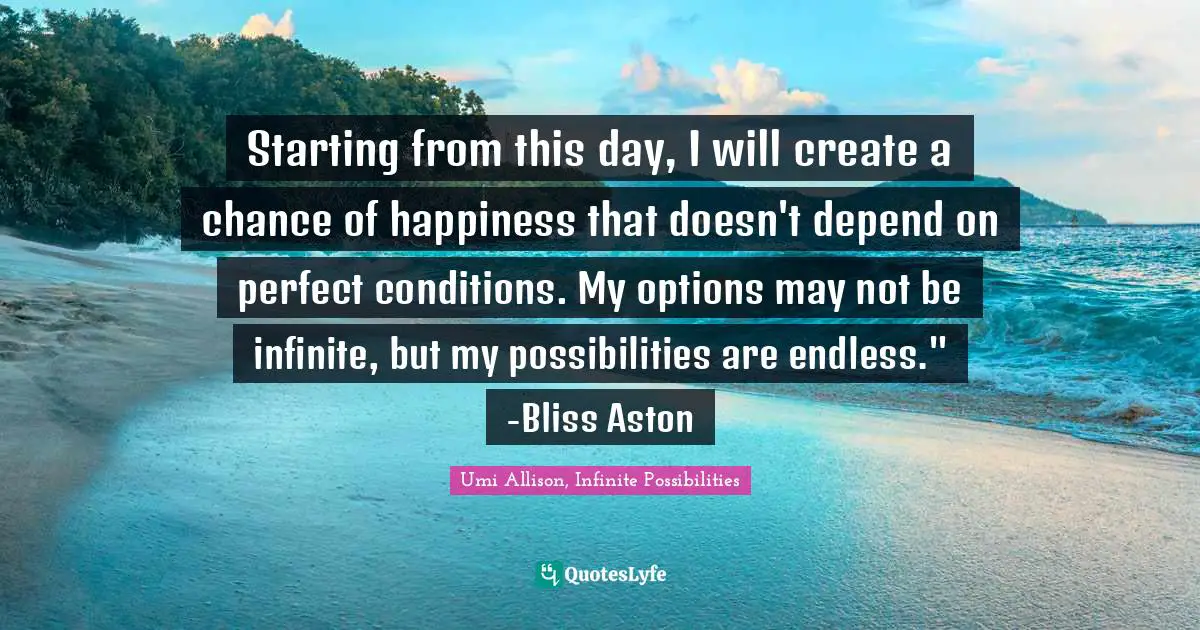 Starting from this day, I will create a chance of happiness that doesn't depend on perfect conditions. My options may not be infinite, but my possibilities are endless." -Bliss Aston