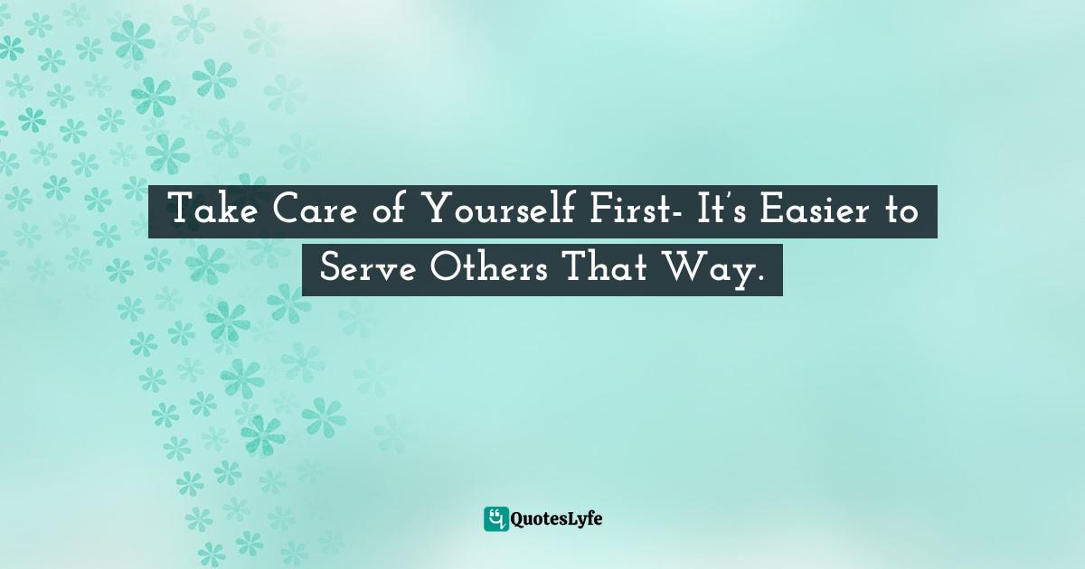 Take Care of Yourself First- It’s Easier to Serve Others That Way.