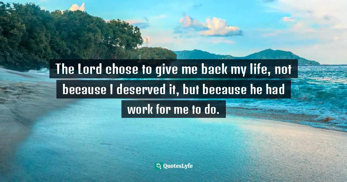The Lord chose to give me back my life, not because I deserved it, but because he had work for me to do.