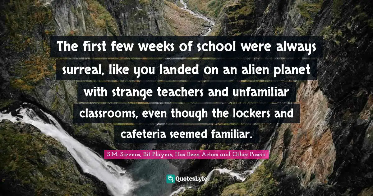 The first few weeks of school were always surreal, like you landed on an alien planet with strange teachers and unfamiliar classrooms, even though the lockers and cafeteria seemed familiar.