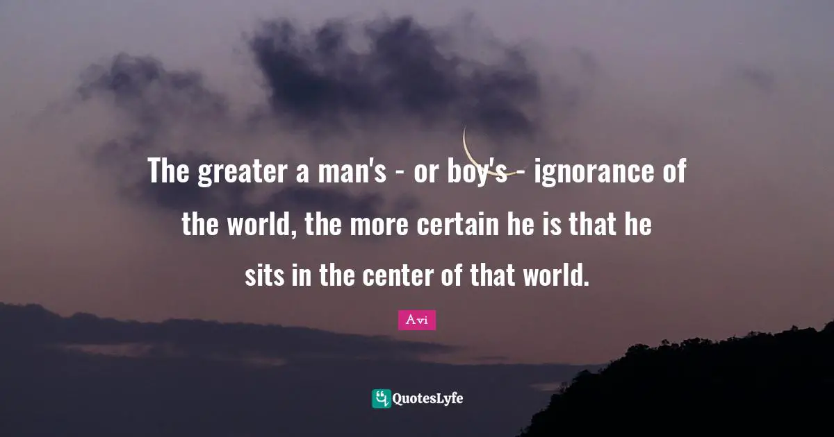 The greater a man's - or boy's - ignorance of the world, the more certain he is that he sits in the center of that world.