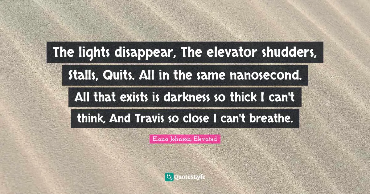 The lights disappear, The elevator shudders, Stalls, Quits. All in the same nanosecond. All that exists is darkness so thick I can't think, And Travis so close I can't breathe.