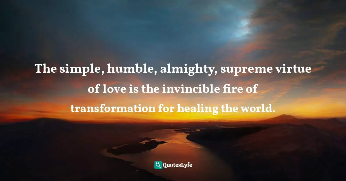 The simple, humble, almighty, supreme virtue of love is the invincible fire of transformation for healing the world.