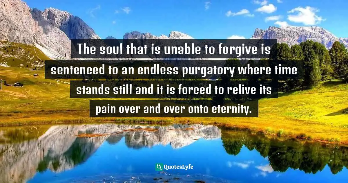 The soul that is unable to forgive is sentenced to an endless purgatory where time stands still and it is forced to relive its pain over and over onto eternity.