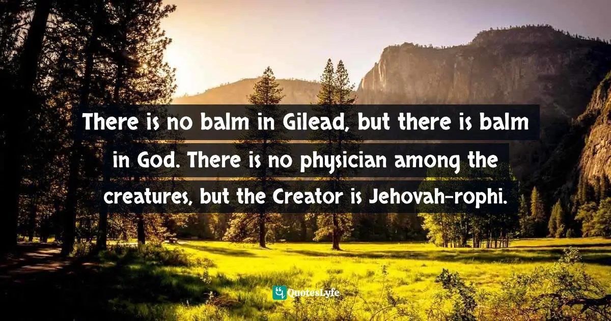There is no balm in Gilead, but there is balm in God. There is no physician among the creatures, but the Creator is Jehovah-rophi.