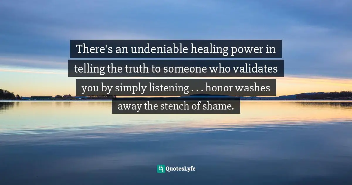 There's an undeniable healing power in telling the truth to someone who validates you by simply listening . . . honor washes away the stench of shame.
