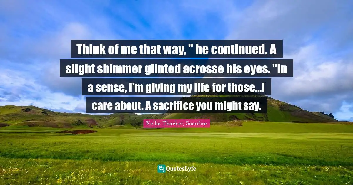 Think of me that way, " he continued. A slight shimmer glinted acrosse his eyes. "In a sense, I'm giving my life for those...I care about. A sacrifice you might say.