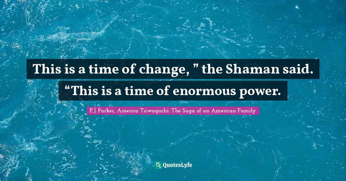 This is a time of change, ” the Shaman said. “This is a time of en