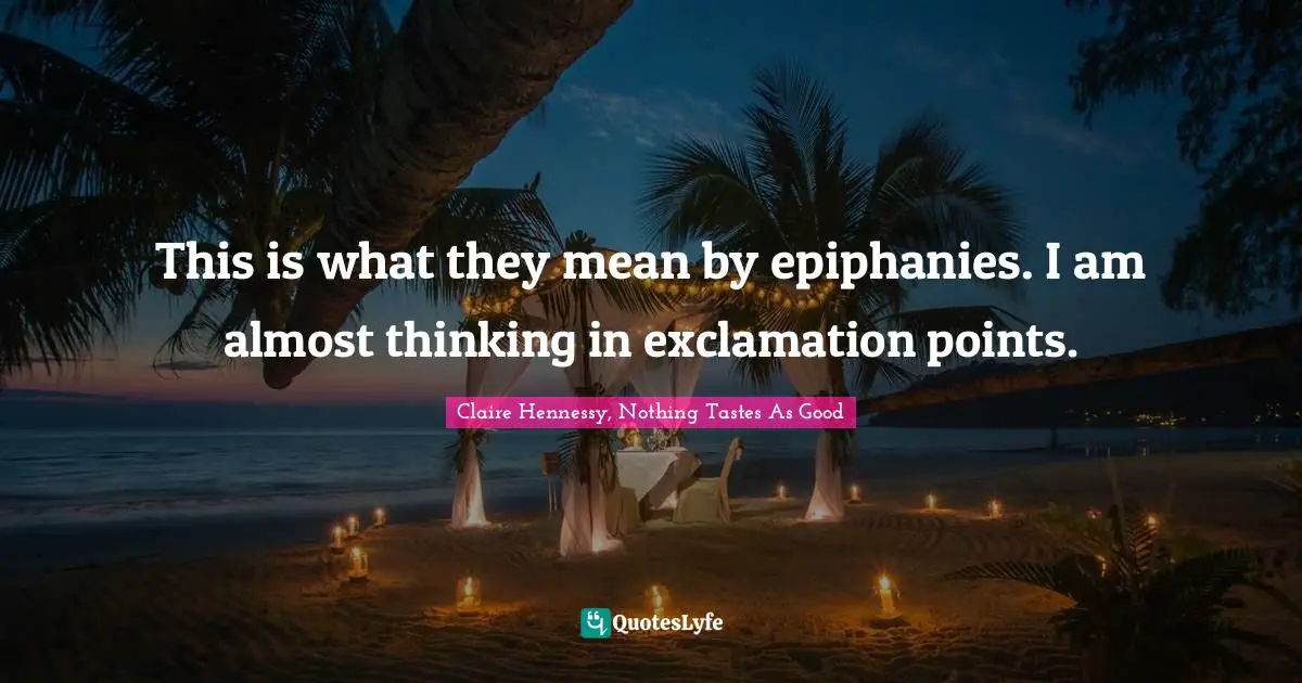 This is what they mean by epiphanies. I am almost thinking in exclamation points.