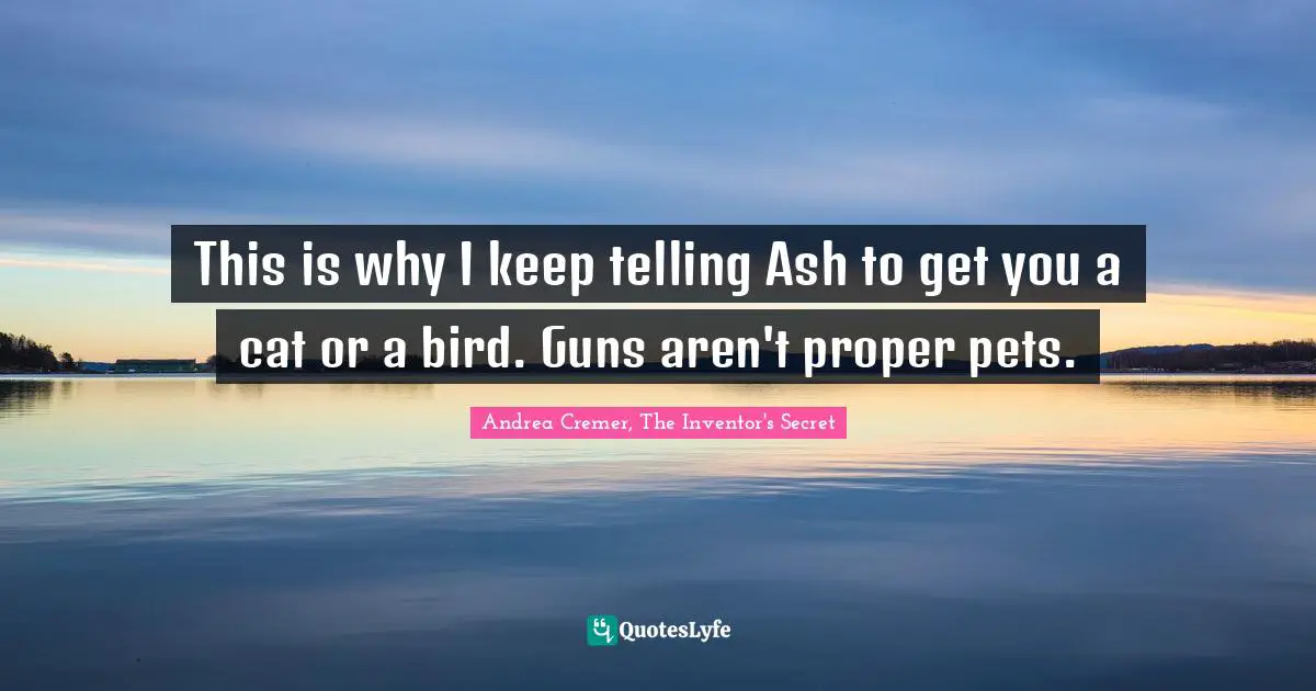 This is why I keep telling Ash to get you a cat or a bird. Guns aren't proper pets.