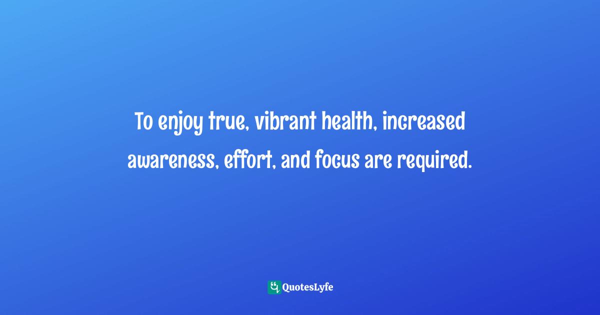 To enjoy true, vibrant health, increased awareness, effort, and focus are required.