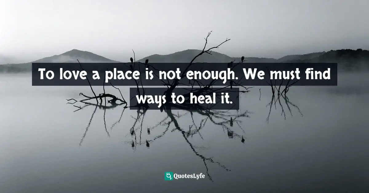 To love a place is not enough. We must find ways to heal it.