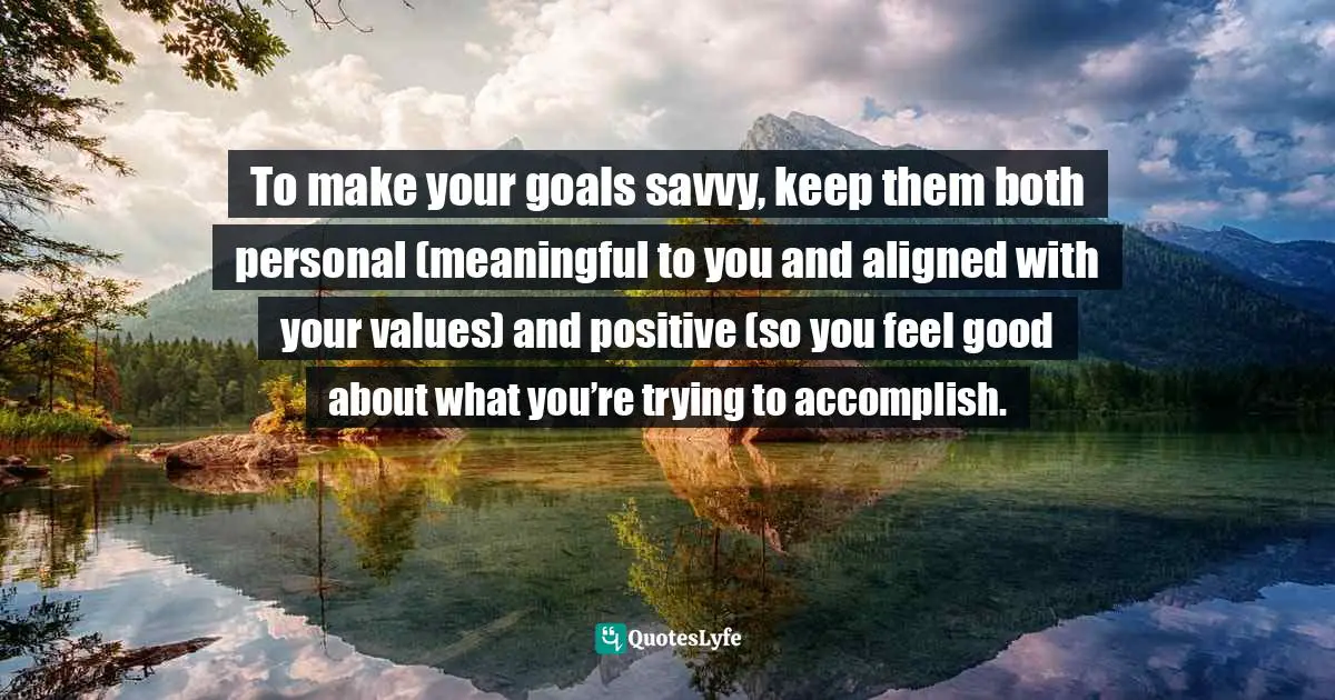 To make your goals savvy, keep them both personal (meaningful to you and aligned with your values) and positive (so you feel good about what you’re trying to accomplish.