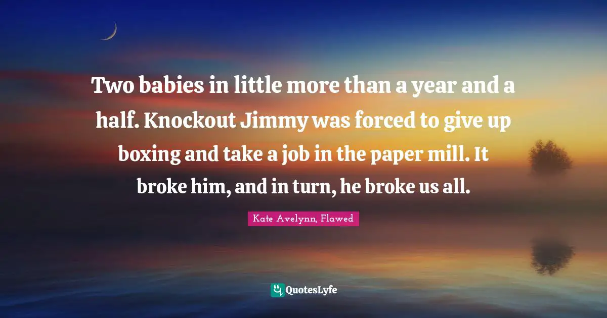 Two babies in little more than a year and a half. Knockout Jimmy was forced to give up boxing and take a job in the paper mill. It broke him, and in turn, he broke us all.