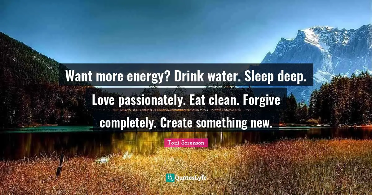 Want more energy? Drink water. Sleep deep. Love passionately. Eat clean. Forgive completely. Create something new.