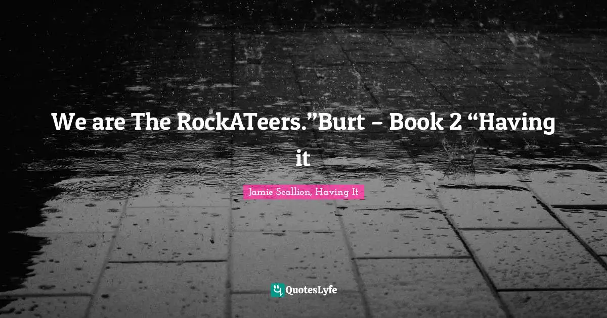 We are The RockATeers.”Burt – Book 2 “Having it