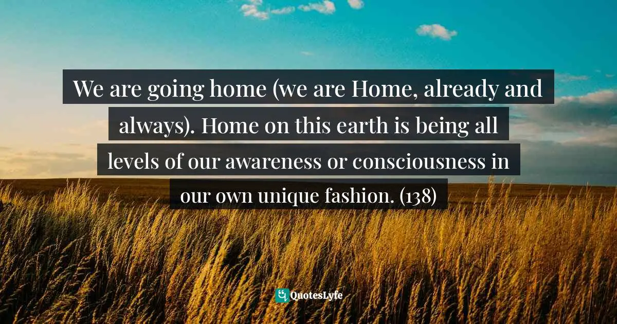 We are going home (we are Home, already and always). Home on this earth is being all levels of our awareness or consciousness in our own unique fashion. (138)