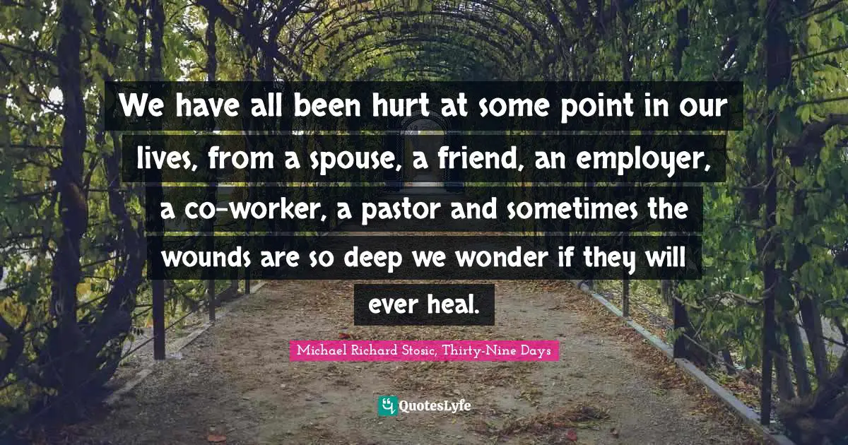 Michael Richard Stosic, Thirty-Nine Days Quotes: We have all been hurt at some point in our lives, from a spouse, a friend, an employer, a co-worker, a pastor and sometimes the wounds are so deep we wonder if they will ever heal.