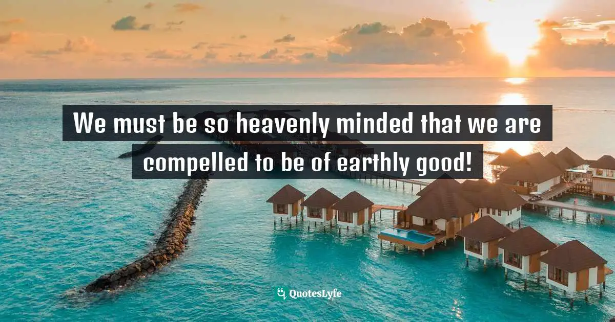 We must be so heavenly minded that we are compelled to be of earthly good!