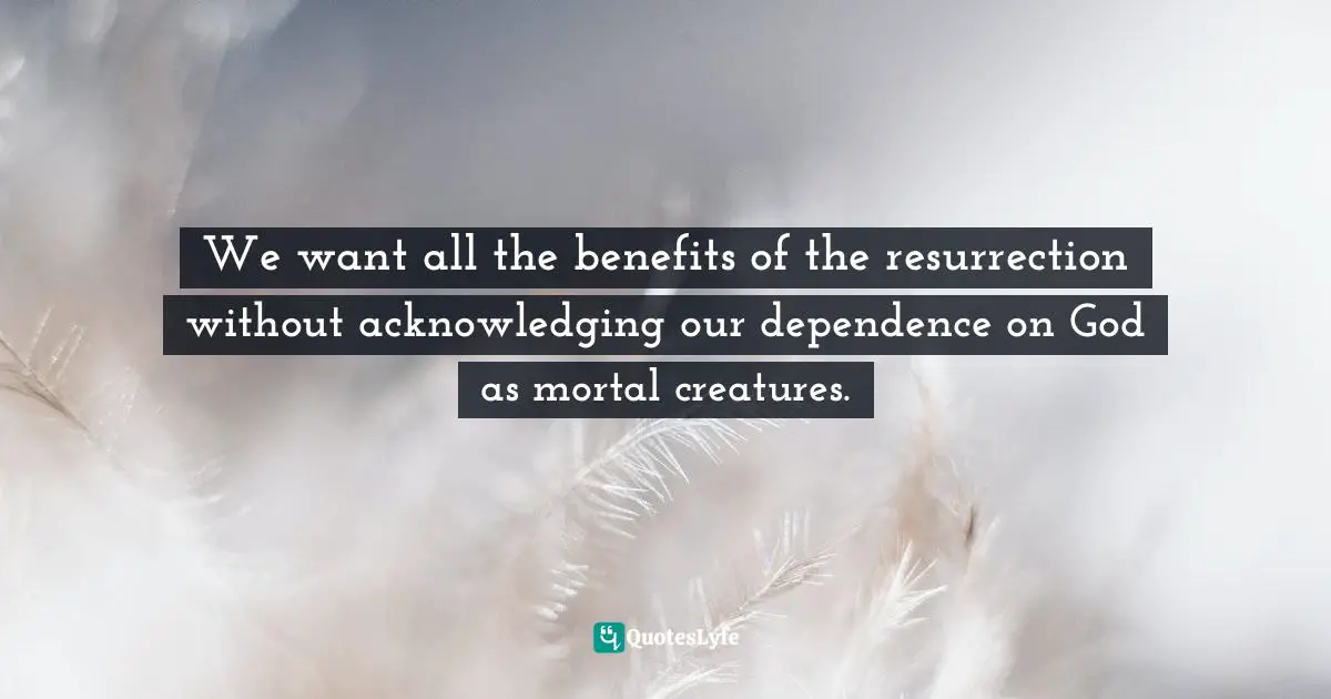 We want all the benefits of the resurrection without acknowledging our dependence on God as mortal creatures.