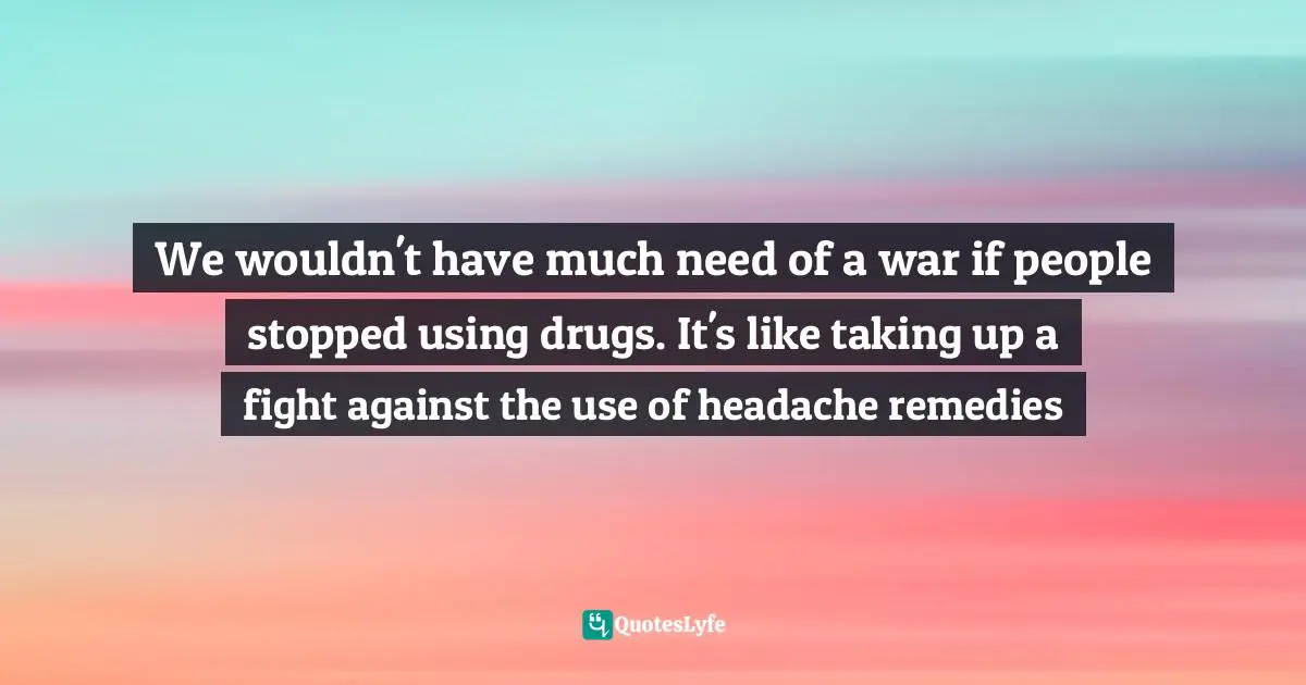 We wouldn't have much need of a war if people stopped using drugs. It's like taking up a fight against the use of headache remedies