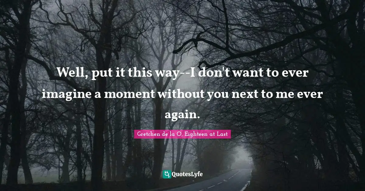 Well, put it this way--I don't want to ever imagine a moment without you next to me ever again.