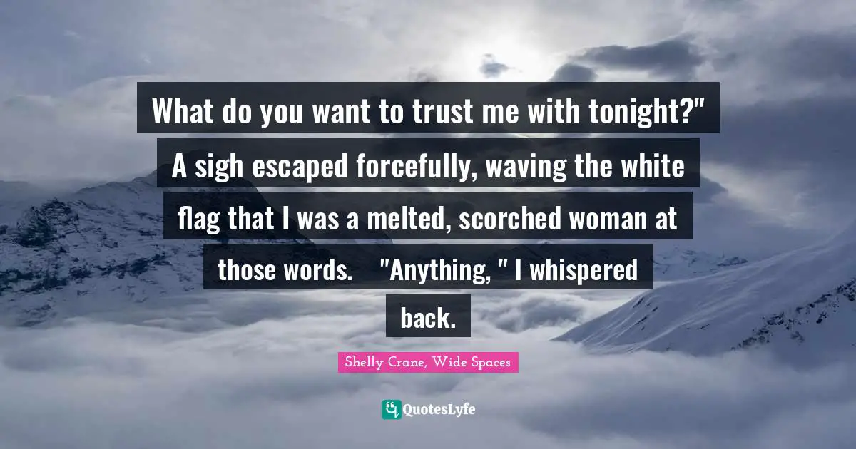 What do you want to trust me with tonight?"	A sigh escaped forcefully, waving the white flag that I was a melted, scorched woman at those words. 	"Anything, " I whispered back.